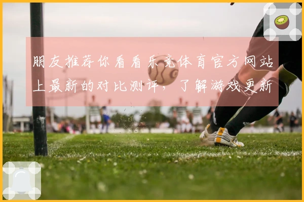 朋友推荐你看看乐竞体育官方网站上最新的对比测评，了解游戏更新带来的精彩变化！