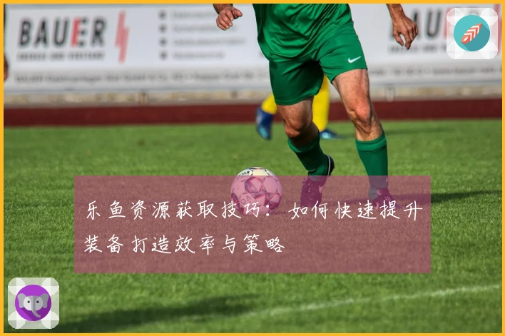 乐鱼资源获取技巧：如何快速提升装备打造效率与策略