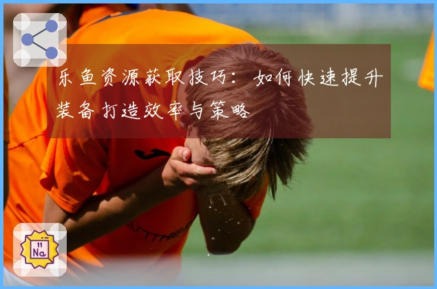 乐鱼资源获取技巧：如何快速提升装备打造效率与策略